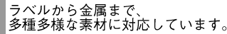 ラベルから金属まで、多種多様な素材に対応しています。
